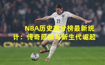 NBA历史得分榜最新统计：传奇延续与新生代崛起